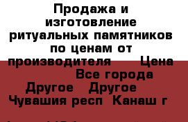 Продажа и изготовление ритуальных памятников по ценам от производителя!!! › Цена ­ 5 000 - Все города Другое » Другое   . Чувашия респ.,Канаш г.